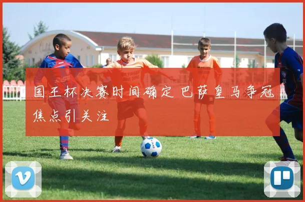 国王杯决赛时间确定 巴萨皇马争冠焦点引关注