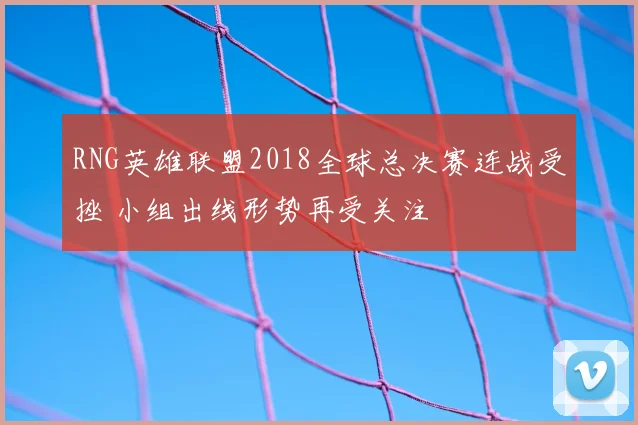 RNG英雄联盟2018全球总决赛连战受挫 小组出线形势再受关注