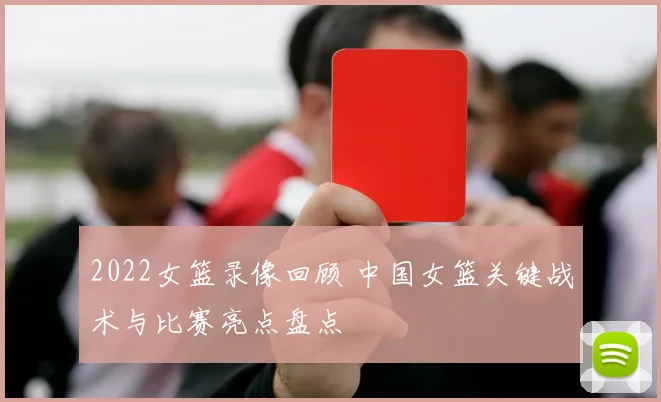 2022女篮录像回顾 中国女篮关键战术与比赛亮点盘点