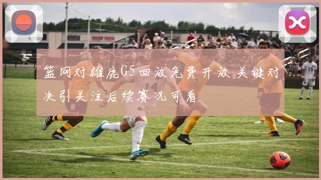 篮网对雄鹿G5回放免费开放 关键对决引关注后续赛况可看