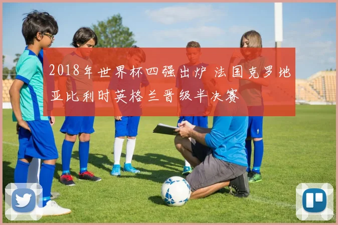 2018年世界杯四强出炉 法国克罗地亚比利时英格兰晋级半决赛