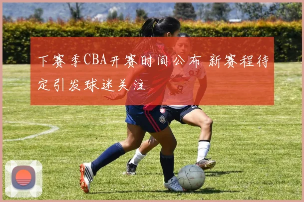 下赛季CBA开赛时间公布 新赛程待定引发球迷关注