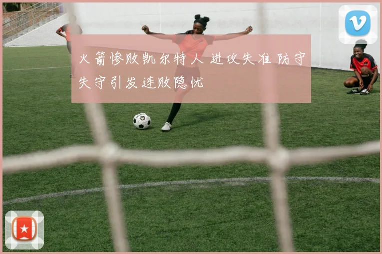 火箭惨败凯尔特人 进攻失准 防守失守引发连败隐忧