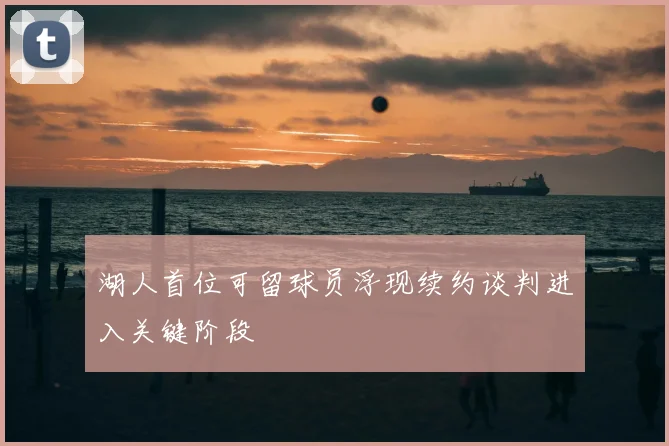湖人首位可留球员浮现续约谈判进入关键阶段