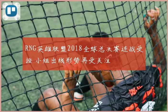 RNG英雄联盟2018全球总决赛连战受挫 小组出线形势再受关注