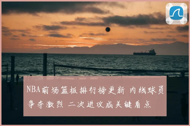 NBA前场篮板排行榜更新 内线球员争夺激烈 二次进攻成关键看点