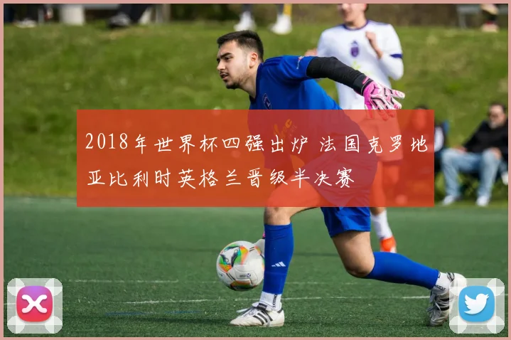2018年世界杯四强出炉 法国克罗地亚比利时英格兰晋级半决赛