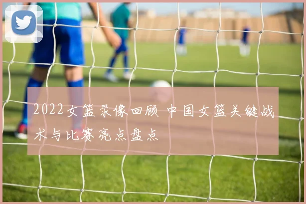 2022女篮录像回顾 中国女篮关键战术与比赛亮点盘点