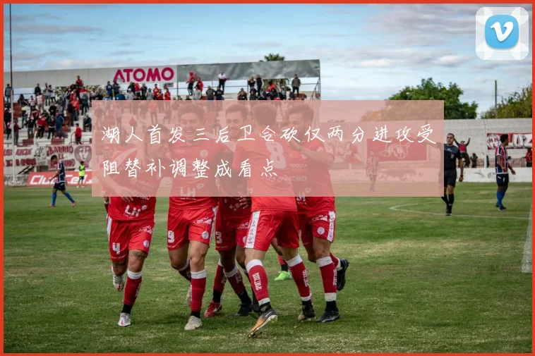 湖人首发三后卫合砍仅两分进攻受阻替补调整成看点