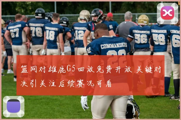 篮网对雄鹿G5回放免费开放 关键对决引关注后续赛况可看