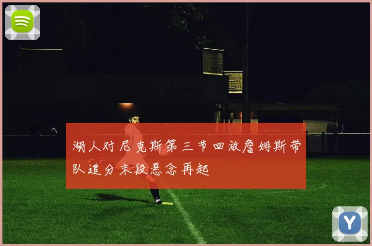 湖人对尼克斯第三节回放詹姆斯带队追分末段悬念再起