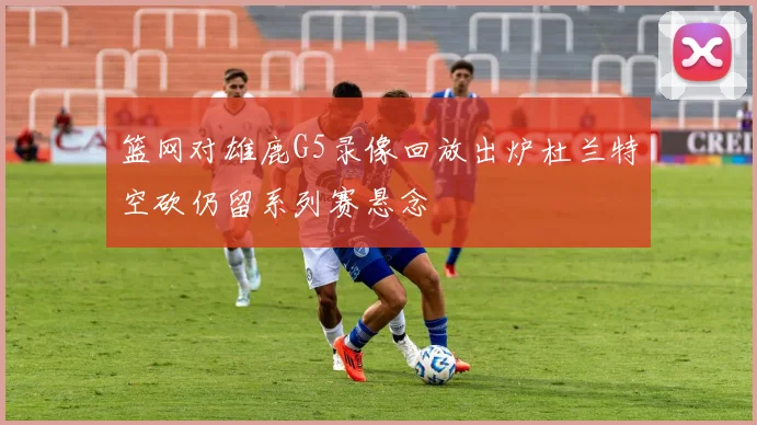 篮网对雄鹿G5录像回放出炉杜兰特空砍仍留系列赛悬念