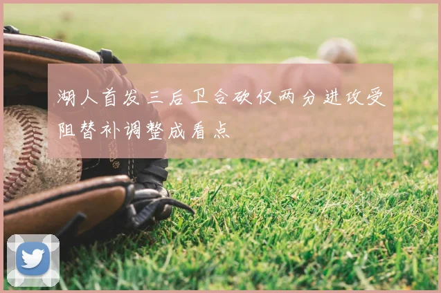 湖人首发三后卫合砍仅两分进攻受阻替补调整成看点