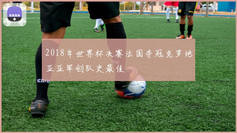 2018年世界杯决赛法国夺冠克罗地亚亚军创队史最佳